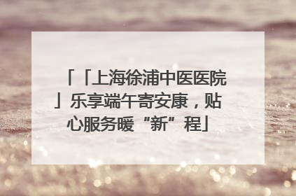 「上海徐浦中医医院」乐享端午寄安康，贴心服务暖“新”程