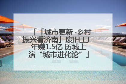 「城市更新 ·乡村振兴看济南」废旧工厂年赚1.5亿 历城上演“城市进化论”