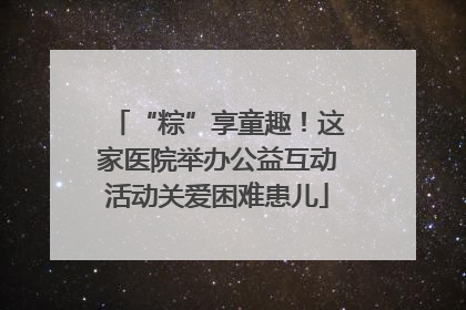 “粽”享童趣！这家医院举办公益互动活动关爱困难患儿