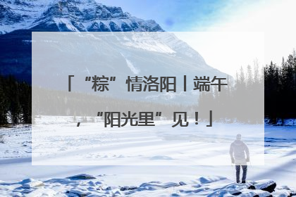 “粽”情洛阳丨端午，“阳光里”见！