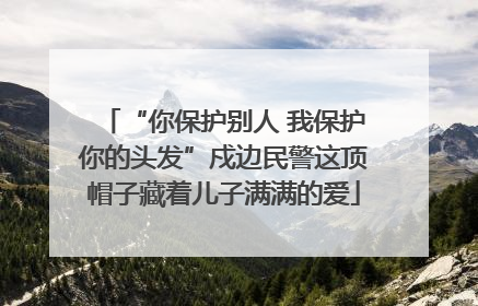 “你保护别人 我保护你的头发”戍边民警这顶帽子藏着儿子满满的爱