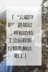 “云端守护”进基层，呼和浩特工会远程医疗精准触达职工