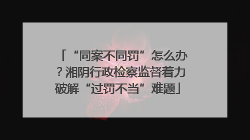“同案不同罚”怎么办？湘阴行政检察监督着力破解“过罚不当”难题