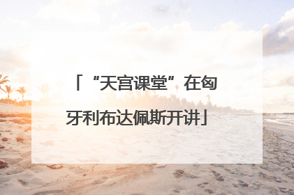 “天宫课堂”在匈牙利布达佩斯开讲