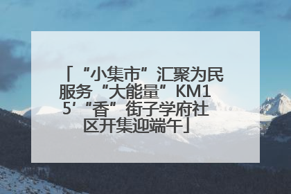 “小集市”汇聚为民服务“大能量”KM15′“香”街子学府社区开集迎端午
