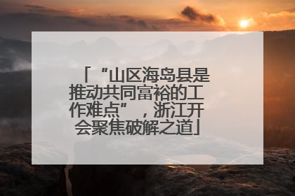 “山区海岛县是推动共同富裕的工作难点”，浙江开会聚焦破解之道