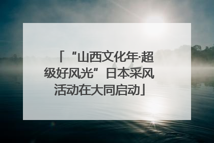 “山西文化年·超级好风光”日本采风活动在大同启动