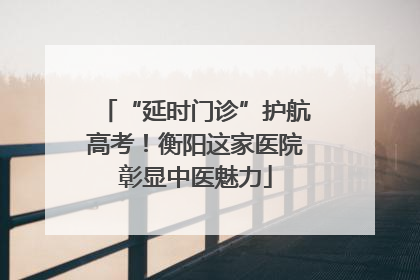 “延时门诊”护航高考！衡阳这家医院彰显中医魅力