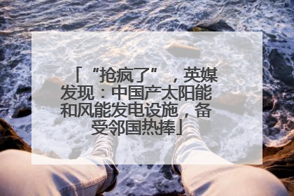 “抢疯了”，英媒发现：中国产太阳能和风能发电设施，备受邻国热捧