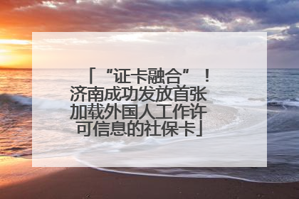 “证卡融合”！济南成功发放首张加载外国人工作许可信息的社保卡