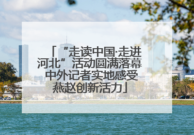 “走读中国·走进河北”活动圆满落幕 中外记者实地感受燕赵创新活力