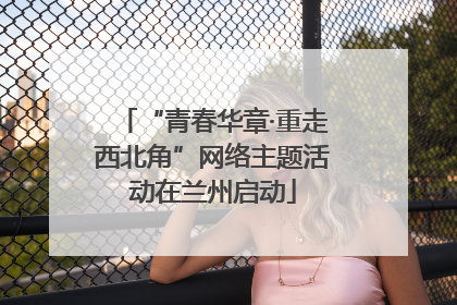 “青春华章·重走西北角”网络主题活动在兰州启动