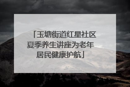 玉塘街道红星社区夏季养生讲座为老年居民健康护航