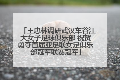 王忠林调研武汉车谷江大女子足球俱乐部 祝贺勇夺首届亚足联女足俱乐部冠军联赛冠军