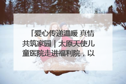 爱心传递温暖 真情共筑家园｜太原天使儿童医院走进福利院，以爱守护童真笑颜！