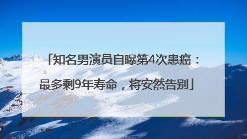 知名男演员自曝第4次患癌：最多剩9年寿命，将安然告别