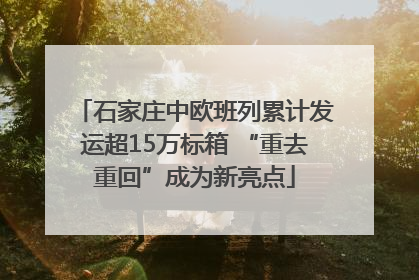 石家庄中欧班列累计发运超15万标箱 “重去重回”成为新亮点
