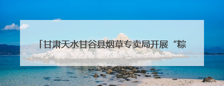 甘肃天水甘谷县烟草专卖局开展“粽香慰童稚，邻里共端阳”主题活动