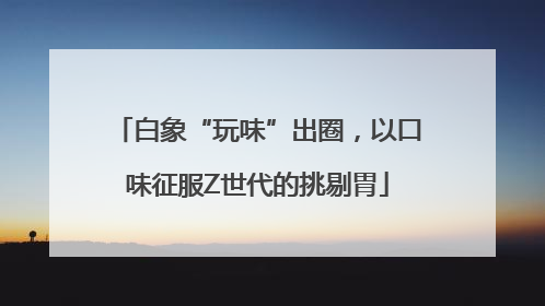 白象“玩味”出圈，以口味征服Z世代的挑剔胃