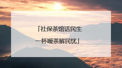 社保茶馆话民生 一杯暖茶解民忧