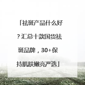 祛斑产品什么好？汇总十款国货祛斑品牌，30+保持肌肤嫩亮严选