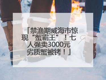 禁渔期威海市惊现“蟹霸王”！七人强卖3000元劣质蟹被铐！