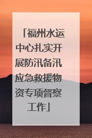 福州水运中心扎实开展防汛备汛应急救援物资专项督察工作