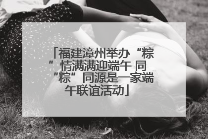 福建漳州举办“粽”情满满迎端午 同“粽”同源是一家端午联谊活动