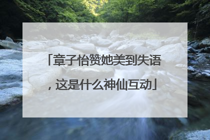 章子怡赞她美到失语，这是什么神仙互动