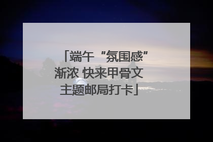 端午“氛围感”渐浓 快来甲骨文主题邮局打卡