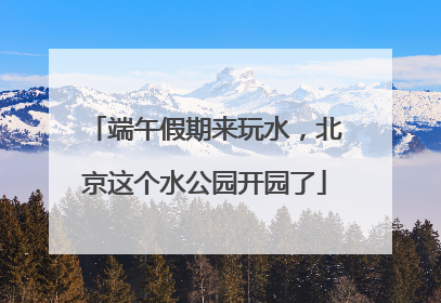 端午假期来玩水，北京这个水公园开园了