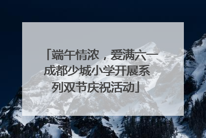端午情浓，爱满六一 成都少城小学开展系列双节庆祝活动