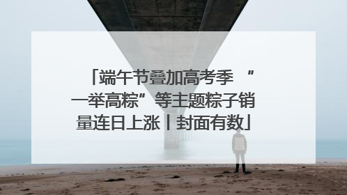 端午节叠加高考季 “一举高粽”等主题粽子销量连日上涨丨封面有数