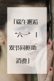 端午邂逅“六一”丨双节同框助消费