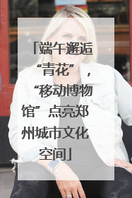 端午邂逅“青花”，“移动博物馆”点亮郑州城市文化空间