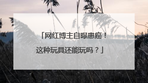 网红博主自曝患癌！这种玩具还能玩吗？
