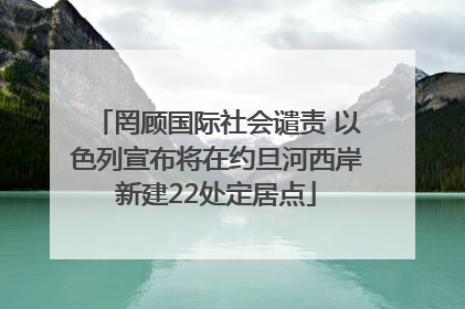 罔顾国际社会谴责 以色列宣布将在约旦河西岸新建22处定居点