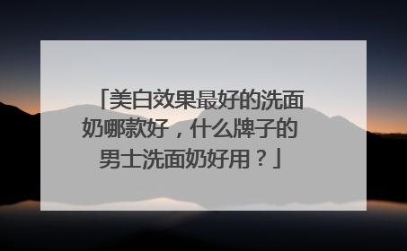 美白效果最好的洗面奶哪款好，什么牌子的男士洗面奶好用？