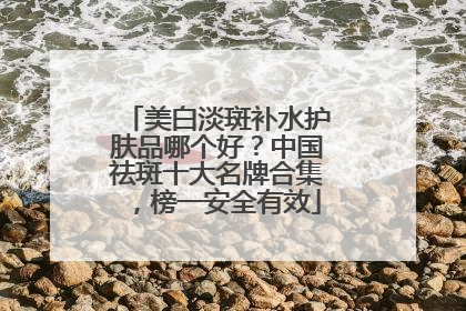 美白淡斑补水护肤品哪个好？中国祛斑十大名牌合集，榜一安全有效