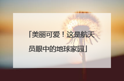 美丽可爱！这是航天员眼中的地球家园