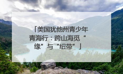 美国犹他州青少年青海行：跨山海觅“缘”与“纽带”