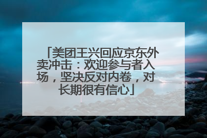 美团王兴回应京东外卖冲击：欢迎参与者入场，坚决反对内卷，对长期很有信心