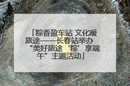 粽香盈车站 文化暖旅途——长春站举办 “美好旅途‘粽’享端午”主题活动