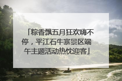 粽香飘五月狂欢嗨不停，平江石牛寨景区端午主题活动热忱迎客