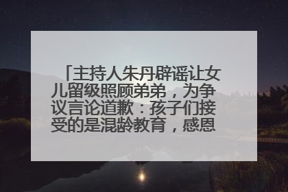 主持人朱丹辟谣让女儿留级照顾弟弟，为争议言论道歉：孩子们接受的是混龄教育，感恩每一条批评