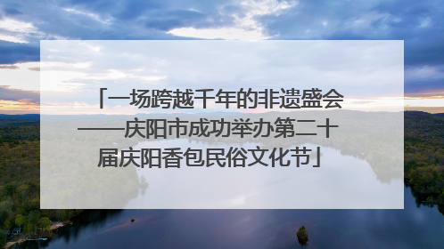 一场跨越千年的非遗盛会——庆阳市成功举办第二十届庆阳香包民俗文化节