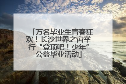 万名毕业生青春狂欢！长沙世界之窗举行“登顶吧！少年”公益毕业活动