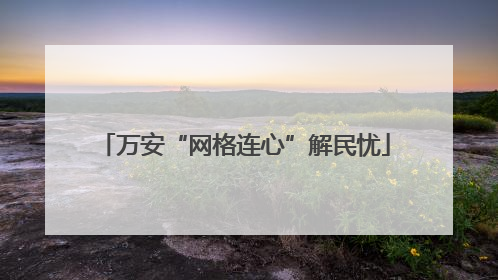万安“网格连心”解民忧