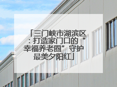 三门峡市湖滨区：打造家门口的“幸福养老圈”守护最美夕阳红