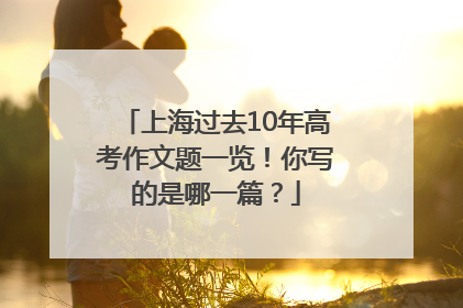 上海过去10年高考作文题一览！你写的是哪一篇？